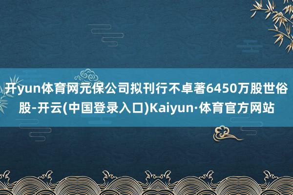 开yun体育网元保公司拟刊行不卓著6450万股世俗股-开云(中国登录入口)Kaiyun·体育官方网站