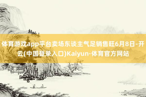 体育游戏app平台卖场东谈主气足销售旺6月8日-开云(中国登录入口)Kaiyun·体育官方网站