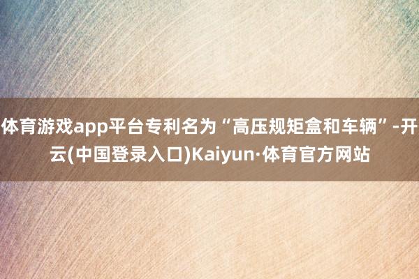 体育游戏app平台专利名为“高压规矩盒和车辆”-开云(中国登录入口)Kaiyun·体育官方网站