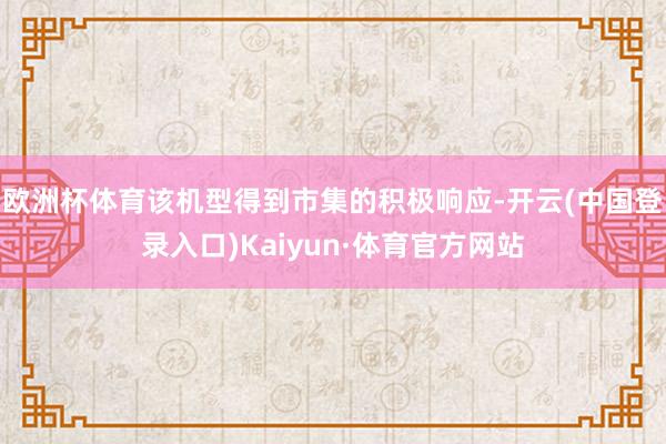 欧洲杯体育该机型得到市集的积极响应-开云(中国登录入口)Kaiyun·体育官方网站