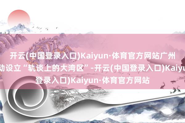 开云(中国登录入口)Kaiyun·体育官方网站广州地铁集团纵深激动设立“轨谈上的大湾区”-开云(中国登录入口)Kaiyun·体育官方网站