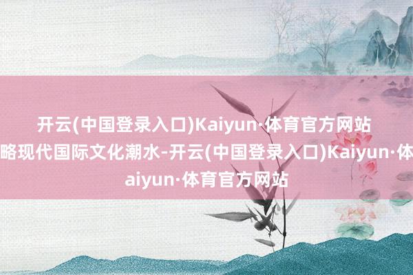 开云(中国登录入口)Kaiyun·体育官方网站 　　还要深远领略现代国际文化潮水-开云(中国登录入口)Kaiyun·体育官方网站