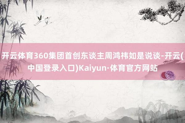 开云体育360集团首创东谈主周鸿祎如是说谈-开云(中国登录入口)Kaiyun·体育官方网站