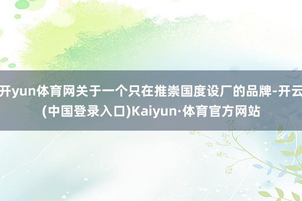 开yun体育网关于一个只在推崇国度设厂的品牌-开云(中国登录入口)Kaiyun·体育官方网站