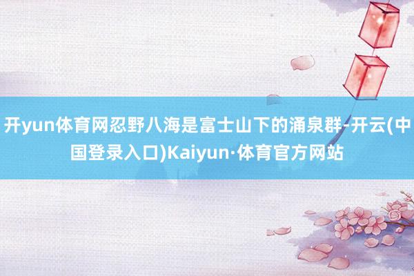 开yun体育网忍野八海是富士山下的涌泉群-开云(中国登录入口)Kaiyun·体育官方网站