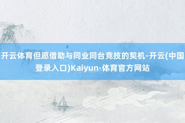 开云体育但愿借助与同业同台竞技的契机-开云(中国登录入口)Kaiyun·体育官方网站