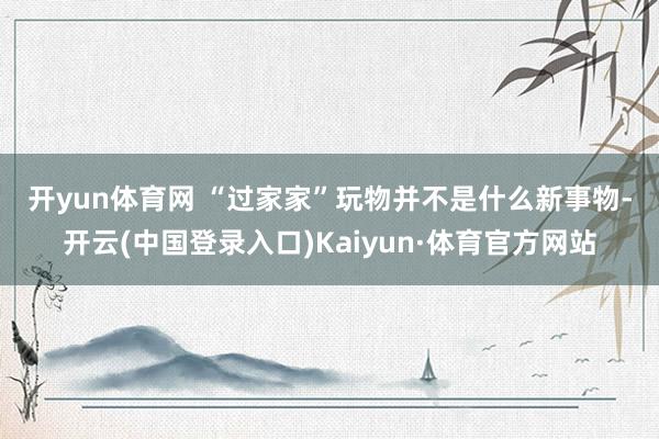 开yun体育网 　　“过家家”玩物并不是什么新事物-开云(中国登录入口)Kaiyun·体育官方网站