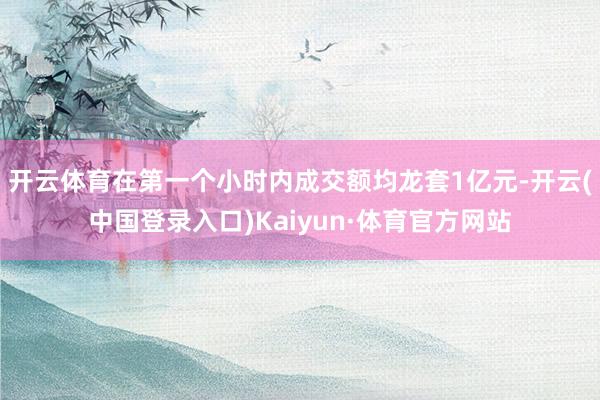 开云体育在第一个小时内成交额均龙套1亿元-开云(中国登录入口)Kaiyun·体育官方网站