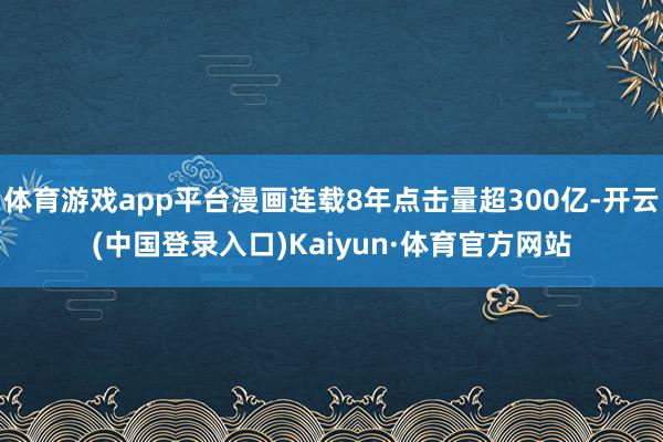 体育游戏app平台漫画连载8年点击量超300亿-开云(中国登录入口)Kaiyun·体育官方网站