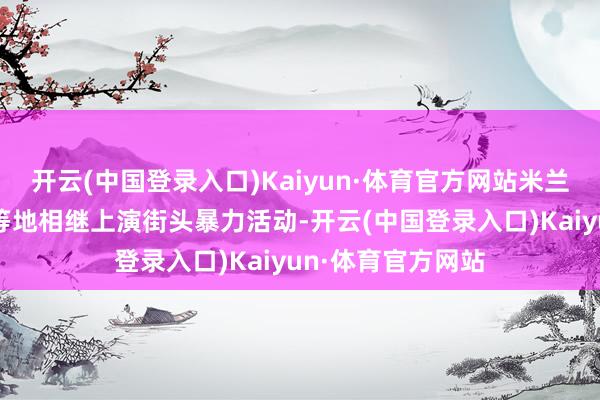 开云(中国登录入口)Kaiyun·体育官方网站米兰、罗马和特兰托等地相继上演街头暴力活动-开云(中国登录入口)Kaiyun·体育官方网站