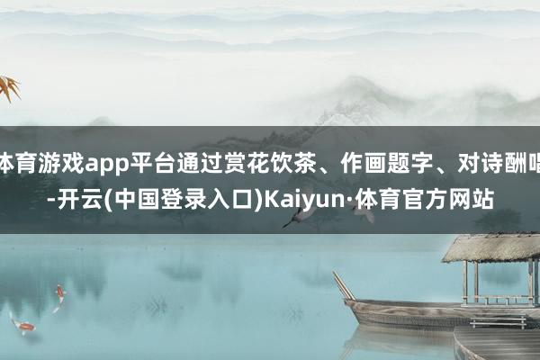 体育游戏app平台通过赏花饮茶、作画题字、对诗酬唱-开云(中国登录入口)Kaiyun·体育官方网站