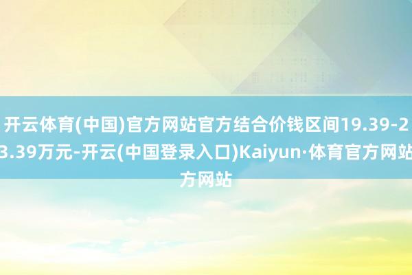 开云体育(中国)官方网站官方结合价钱区间19.39-23.39万元-开云(中国登录入口)Kaiyun·体育官方网站