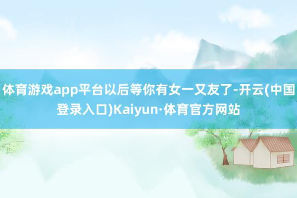 体育游戏app平台以后等你有女一又友了-开云(中国登录入口)Kaiyun·体育官方网站