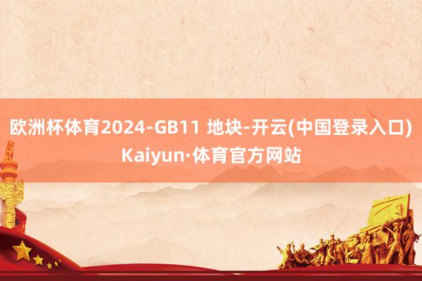 欧洲杯体育2024-GB11 地块-开云(中国登录入口)Kaiyun·体育官方网站