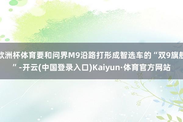 欧洲杯体育要和问界M9沿路打形成智选车的“双9旗舰”-开云(中国登录入口)Kaiyun·体育官方网站