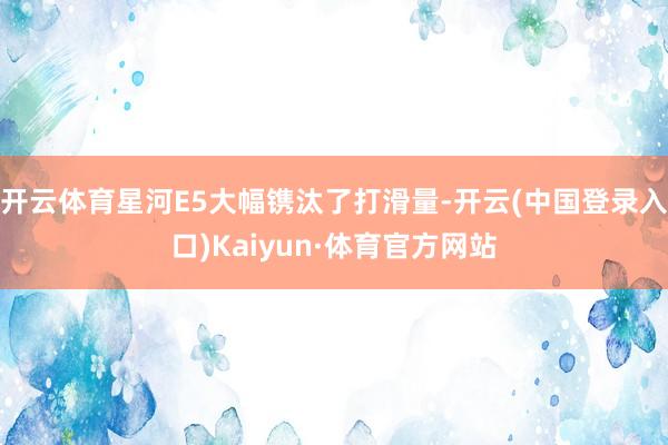 开云体育星河E5大幅镌汰了打滑量-开云(中国登录入口)Kaiyun·体育官方网站