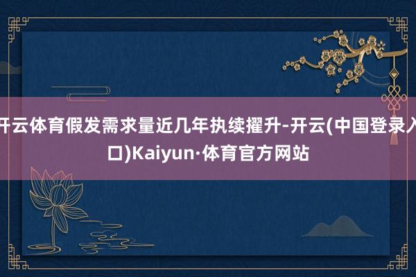 开云体育假发需求量近几年执续擢升-开云(中国登录入口)Kaiyun·体育官方网站