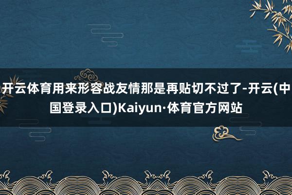 开云体育用来形容战友情那是再贴切不过了-开云(中国登录入口)Kaiyun·体育官方网站