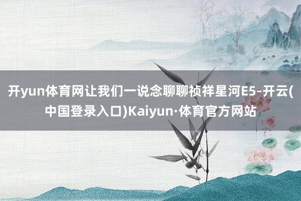 开yun体育网让我们一说念聊聊祯祥星河E5-开云(中国登录入口)Kaiyun·体育官方网站