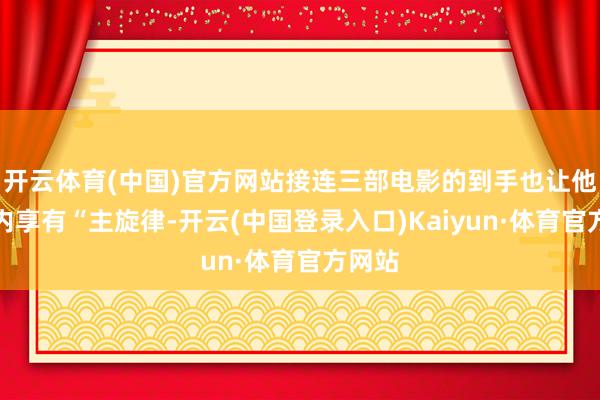 开云体育(中国)官方网站接连三部电影的到手也让他在业内享有“主旋律-开云(中国登录入口)Kaiyun·体育官方网站