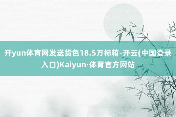 开yun体育网发送货色18.5万标箱-开云(中国登录入口)Kaiyun·体育官方网站