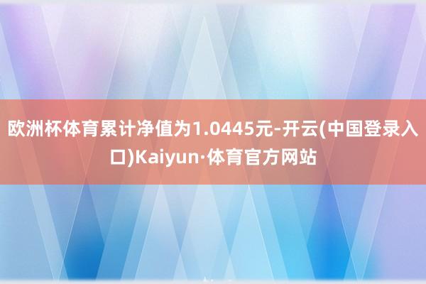 欧洲杯体育累计净值为1.0445元-开云(中国登录入口)Kaiyun·体育官方网站