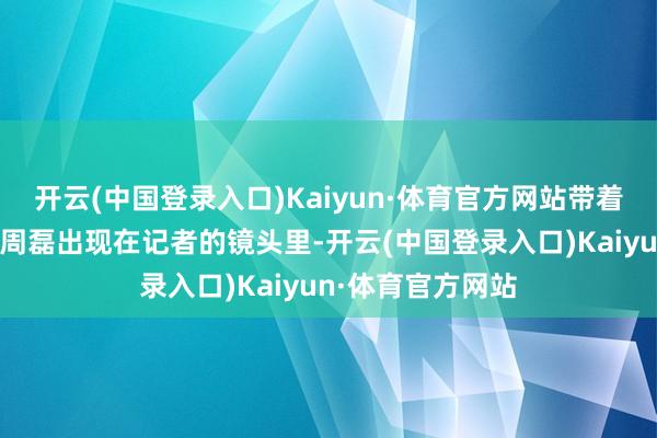 开云(中国登录入口)Kaiyun·体育官方网站带着明显男性特征的周磊出现在记者的镜头里-开云(中国登录入口)Kaiyun·体育官方网站