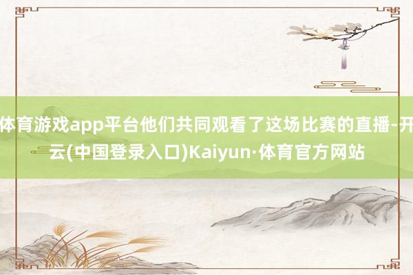 体育游戏app平台他们共同观看了这场比赛的直播-开云(中国登录入口)Kaiyun·体育官方网站