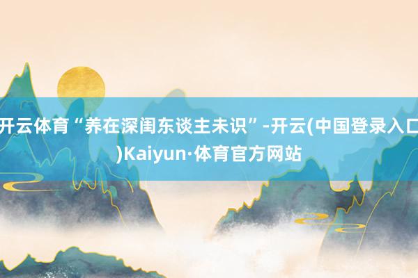 开云体育“养在深闺东谈主未识”-开云(中国登录入口)Kaiyun·体育官方网站