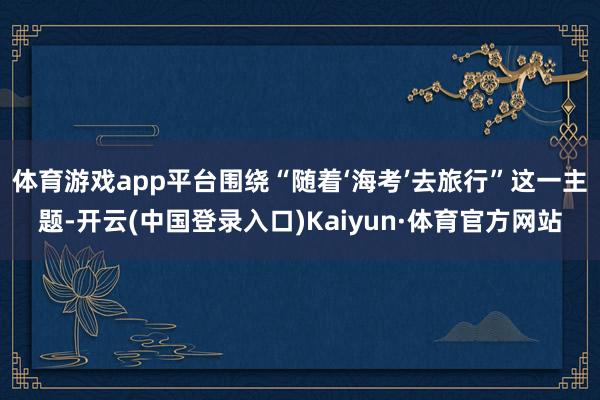 体育游戏app平台围绕“随着‘海考’去旅行”这一主题-开云(中国登录入口)Kaiyun·体育官方网站