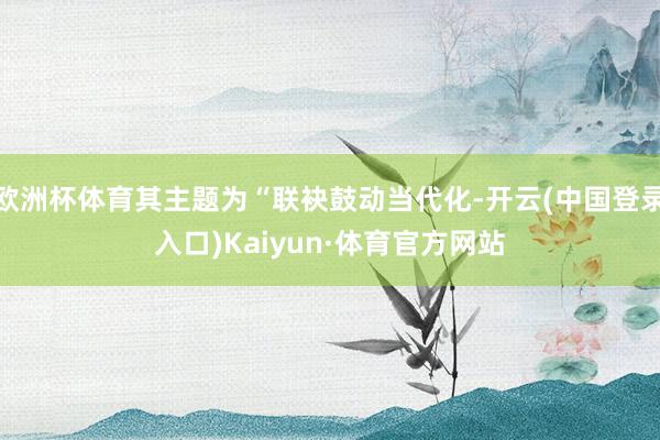 欧洲杯体育其主题为“联袂鼓动当代化-开云(中国登录入口)Kaiyun·体育官方网站