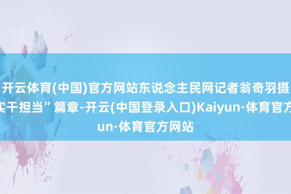 开云体育(中国)官方网站东说念主民网记者翁奇羽摄在“实干担当”篇章-开云(中国登录入口)Kaiyun·体育官方网站