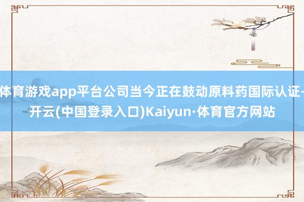 体育游戏app平台公司当今正在鼓动原料药国际认证-开云(中国登录入口)Kaiyun·体育官方网站