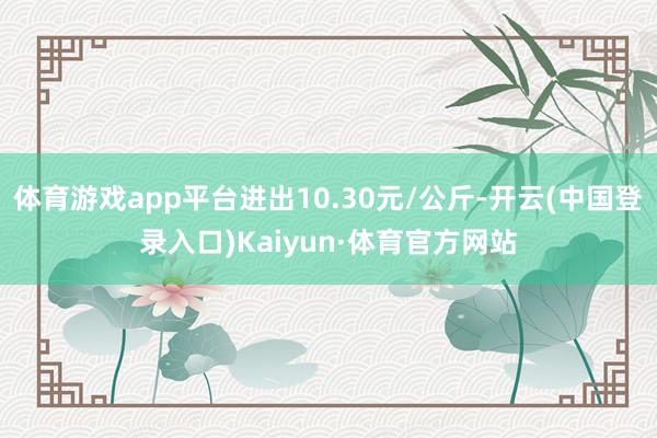 体育游戏app平台进出10.30元/公斤-开云(中国登录入口)Kaiyun·体育官方网站