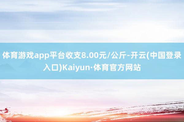 体育游戏app平台收支8.00元/公斤-开云(中国登录入口)Kaiyun·体育官方网站