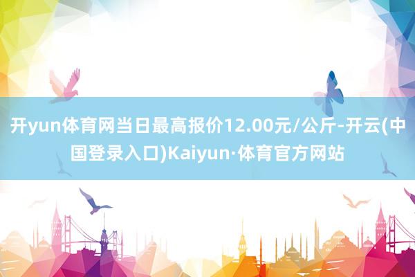 开yun体育网当日最高报价12.00元/公斤-开云(中国登录入口)Kaiyun·体育官方网站