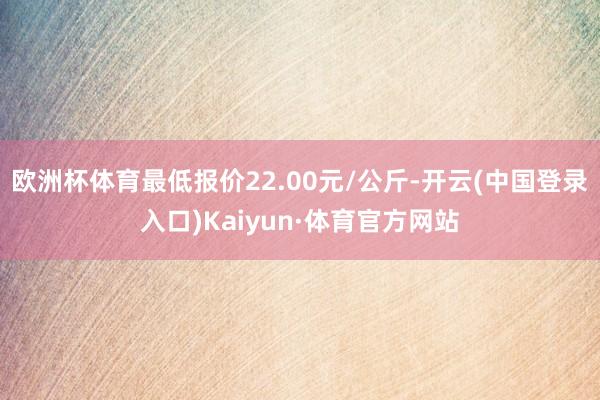 欧洲杯体育最低报价22.00元/公斤-开云(中国登录入口)Kaiyun·体育官方网站