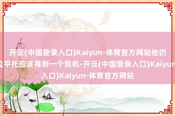 开云(中国登录入口)Kaiyun·体育官方网站他仍然坚握以为科拉平托应该得到一个契机-开云(中国登录入口)Kaiyun·体育官方网站