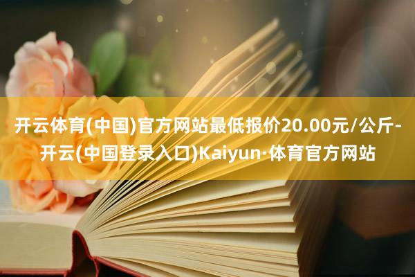 开云体育(中国)官方网站最低报价20.00元/公斤-开云(中国登录入口)Kaiyun·体育官方网站