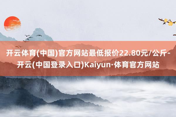 开云体育(中国)官方网站最低报价22.80元/公斤-开云(中国登录入口)Kaiyun·体育官方网站