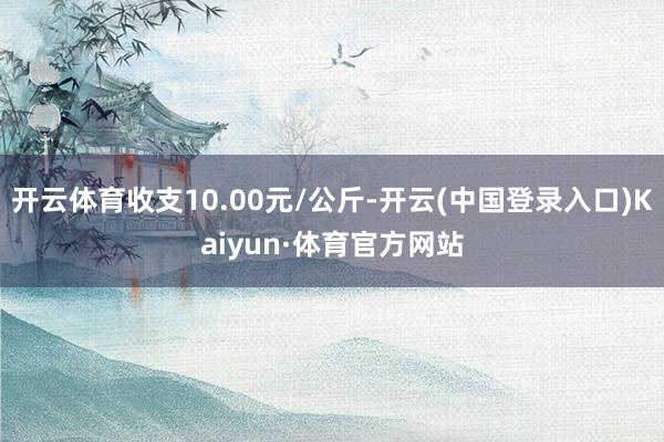 开云体育收支10.00元/公斤-开云(中国登录入口)Kaiyun·体育官方网站