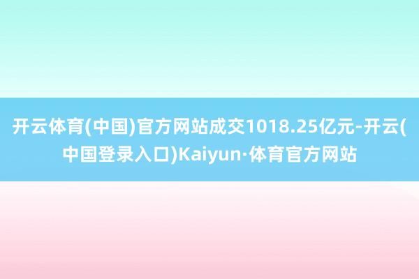 开云体育(中国)官方网站成交1018.25亿元-开云(中国登录入口)Kaiyun·体育官方网站