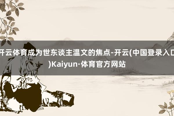 开云体育成为世东谈主温文的焦点-开云(中国登录入口)Kaiyun·体育官方网站