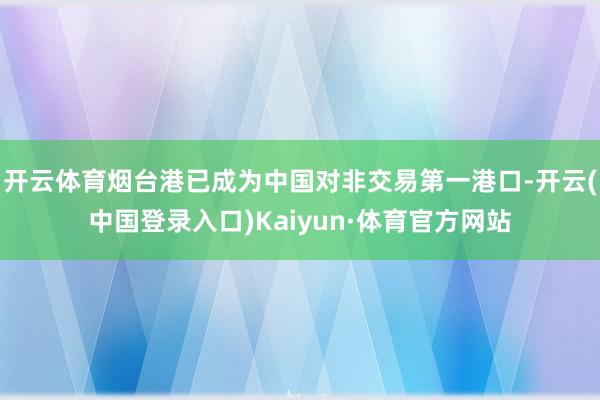 开云体育烟台港已成为中国对非交易第一港口-开云(中国登录入口)Kaiyun·体育官方网站