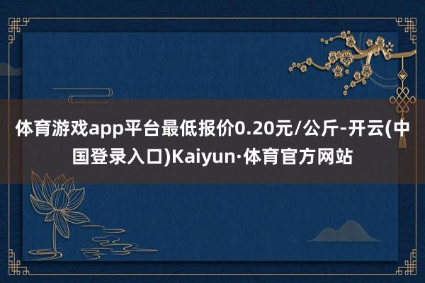 体育游戏app平台最低报价0.20元/公斤-开云(中国登录入口)Kaiyun·体育官方网站