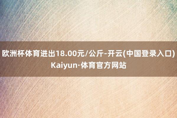 欧洲杯体育进出18.00元/公斤-开云(中国登录入口)Kaiyun·体育官方网站