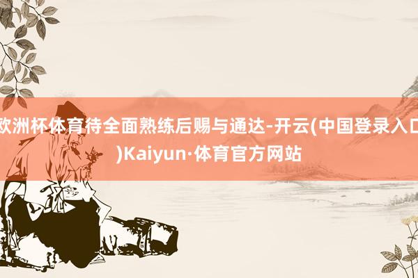 欧洲杯体育待全面熟练后赐与通达-开云(中国登录入口)Kaiyun·体育官方网站