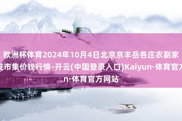 欧洲杯体育2024年10月4日北京京丰岳各庄农副家具批发市集价钱行情-开云(中国登录入口)Kaiyun·体育官方网站