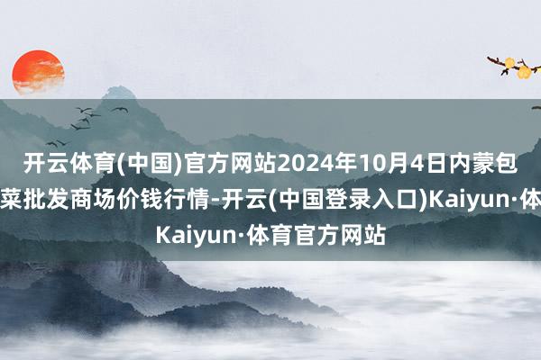 开云体育(中国)官方网站2024年10月4日内蒙包头市友谊蔬菜批发商场价钱行情-开云(中国登录入口)Kaiyun·体育官方网站