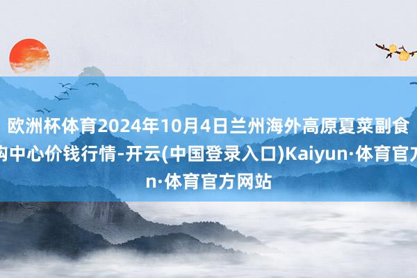 欧洲杯体育2024年10月4日兰州海外高原夏菜副食物采购中心价钱行情-开云(中国登录入口)Kaiyun·体育官方网站